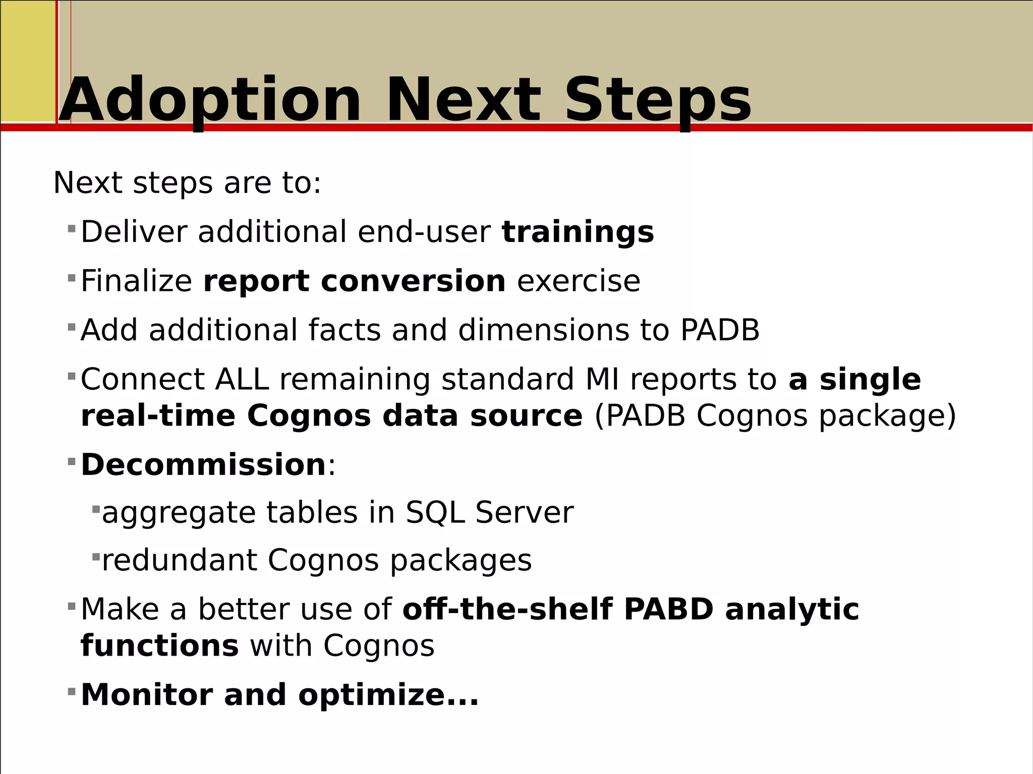 Adoption Next Steps
Next steps are to:
Deliver additional end-user trainings
Finalize report conversion exercise
Add additional facts and dimensions to PADB
Connect ALL remaining standard MI reports to a single
real-time Cognos data source (PADB Cognos package)
Decommission:
aggregate tables in SQL Server
redundant Cognos packages
Make a better use of off-the-shelf PABD analytic
functions with Cognos
Monitor and optimize...
 