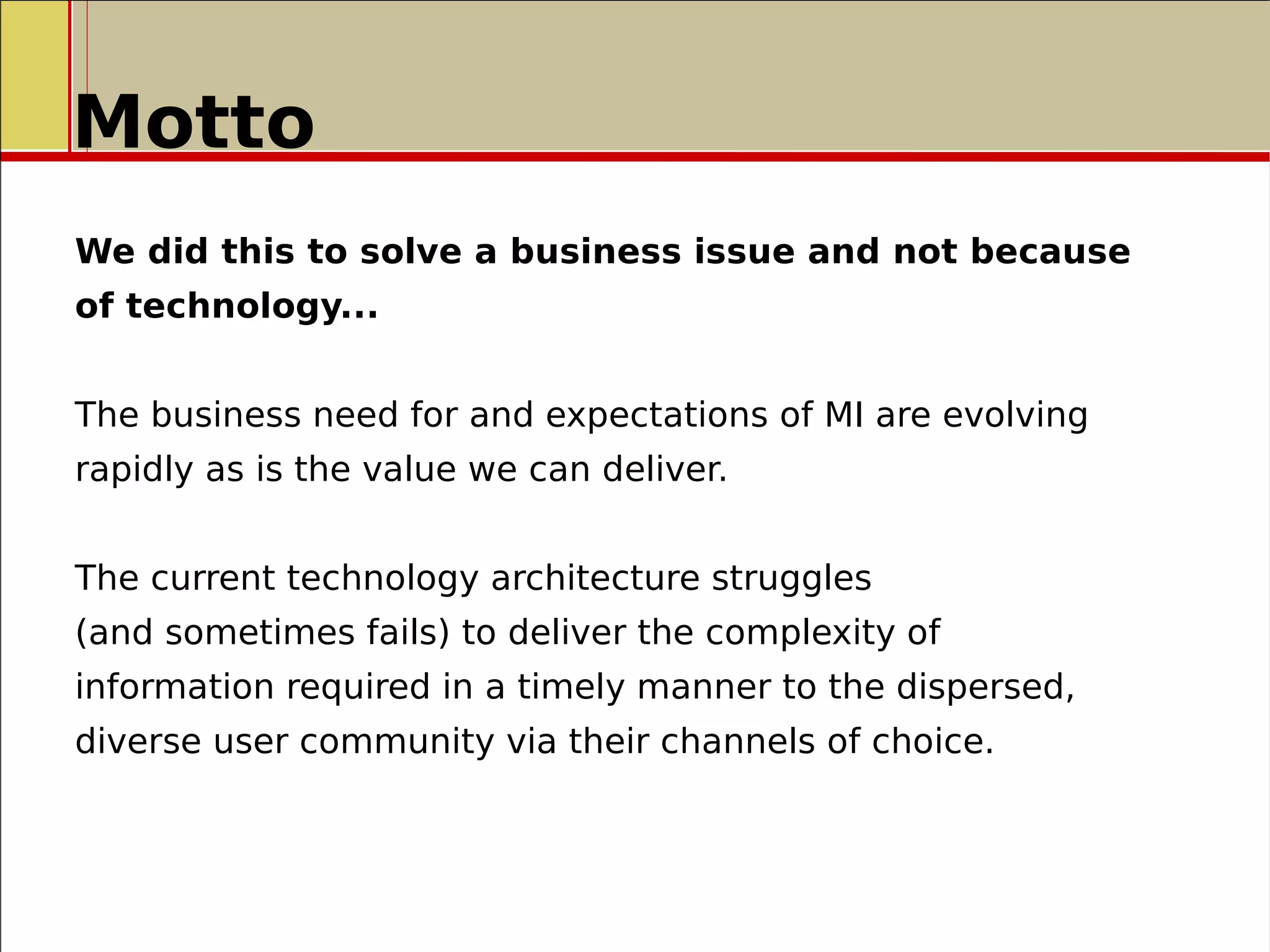 Motto
We did this to solve a business issue and not because
of technology...
The business need for and expectations of MI are evolving
rapidly as is the value we can deliver.
The current technology architecture struggles
(and sometimes fails) to deliver the complexity of
information required in a timely manner to the dispersed,
diverse user community via their channels of choice.
 