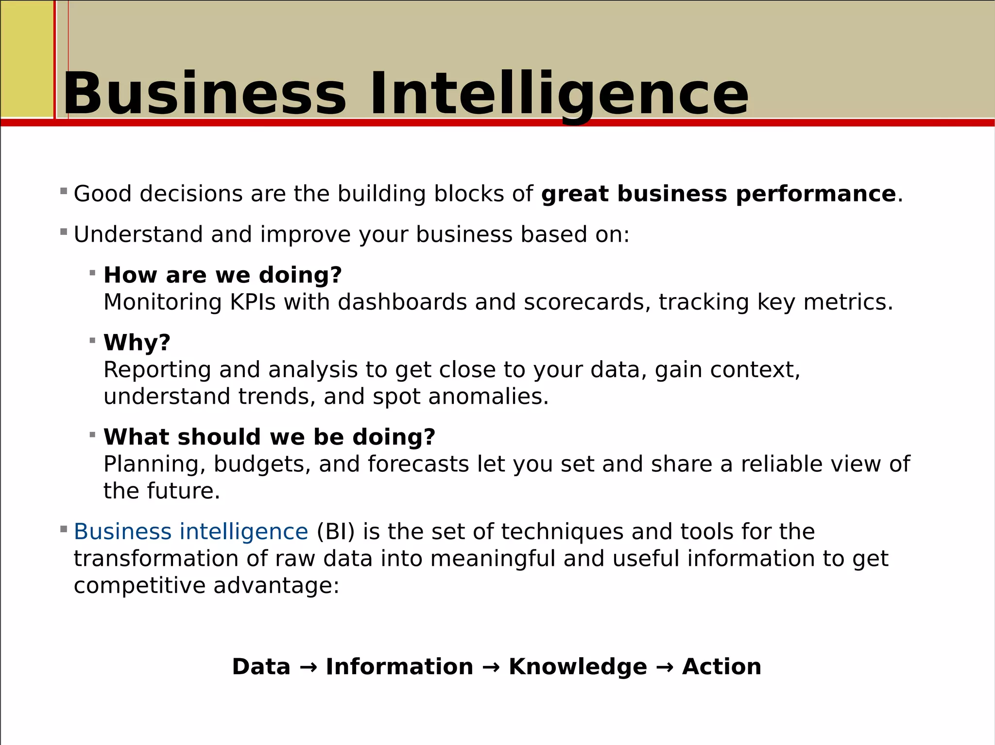 Business Intelligence
 Good decisions are the building blocks of great business performance.
 Understand and improve your business based on:
 How are we doing?
Monitoring KPIs with dashboards and scorecards, tracking key metrics.
 Why?
Reporting and analysis to get close to your data, gain context,
understand trends, and spot anomalies.
 What should we be doing?
Planning, budgets, and forecasts let you set and share a reliable view of
the future.
 Business intelligence (BI) is the set of techniques and tools for the
transformation of raw data into meaningful and useful information to get
competitive advantage:
Data → Information → Knowledge → Action
 