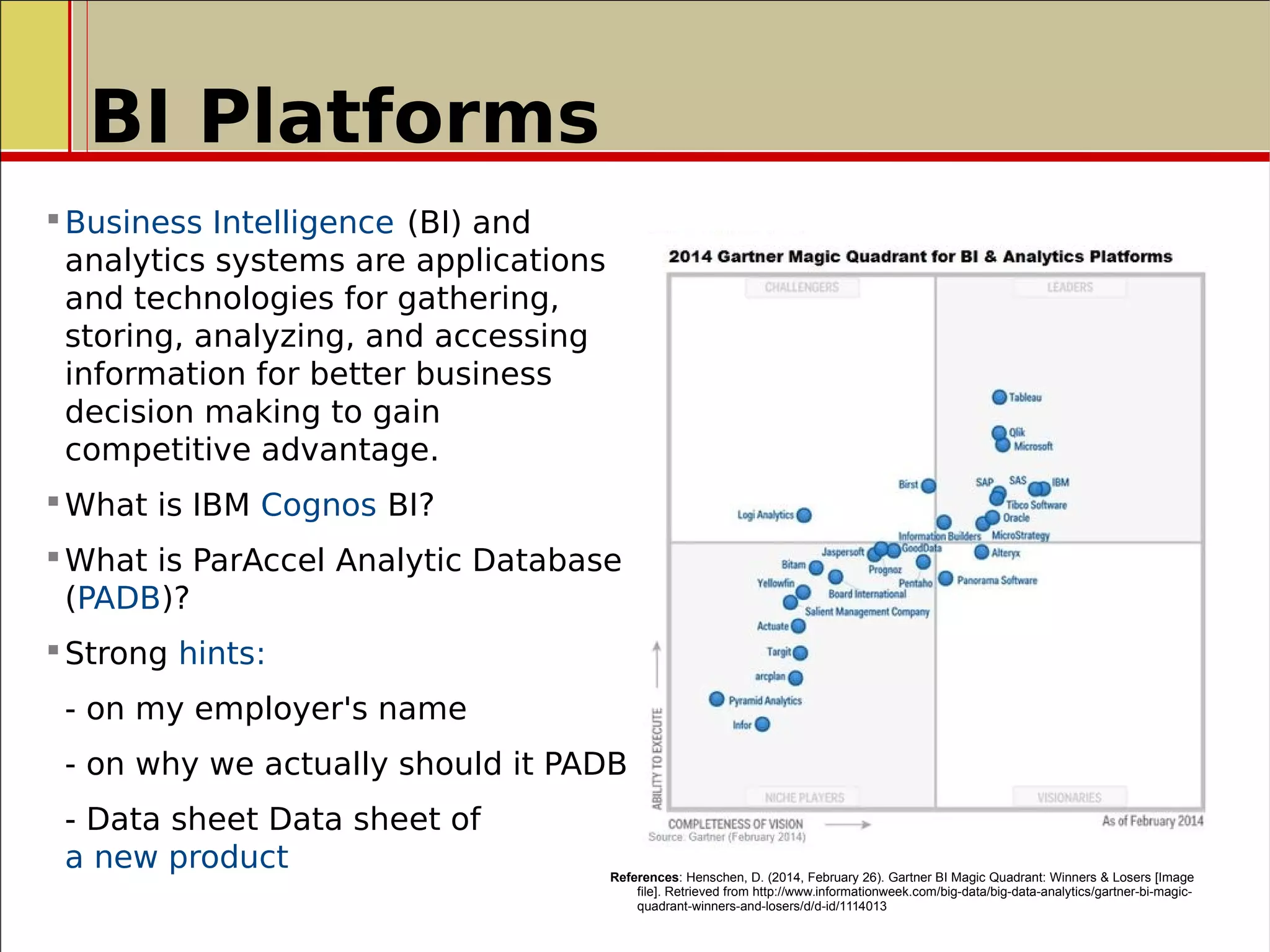 BI Platforms
Business Intelligence (BI) and
analytics systems are applications
and technologies for gathering,
storing, analyzing, and accessing
information for better business
decision making to gain
competitive advantage.
What is IBM Cognos BI?
What is ParAccel Analytic Database
(PADB)?
Strong hints:
- on my employer's name
- on why we actually should it PADB
- Data sheet Data sheet of
a new product References: Henschen, D. (2014, February 26). Gartner BI Magic Quadrant: Winners & Losers [Image
file]. Retrieved from http://www.informationweek.com/big-data/big-data-analytics/gartner-bi-magic-
quadrant-winners-and-losers/d/d-id/1114013
 
