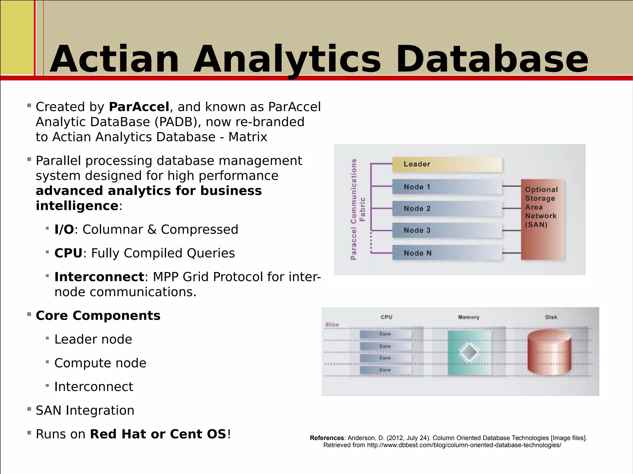 Actian Analytics Database
 Created by ParAccel, and known as ParAccel
Analytic DataBase (PADB), now re-branded
to Actian Analytics Database - Matrix
 Parallel processing database management
system designed for high performance
advanced analytics for business
intelligence:
 I/O: Columnar & Compressed
 CPU: Fully Compiled Queries
 Interconnect: MPP Grid Protocol for inter-
node communications.
 Core Components
 Leader node
 Compute node
 Interconnect
 SAN Integration
 Runs on Red Hat or Cent OS! References: Anderson, D. (2012, July 24). Column Oriented Database Technologies [Image files].
Retrieved from http://www.dbbest.com/blog/column-oriented-database-technologies/
 