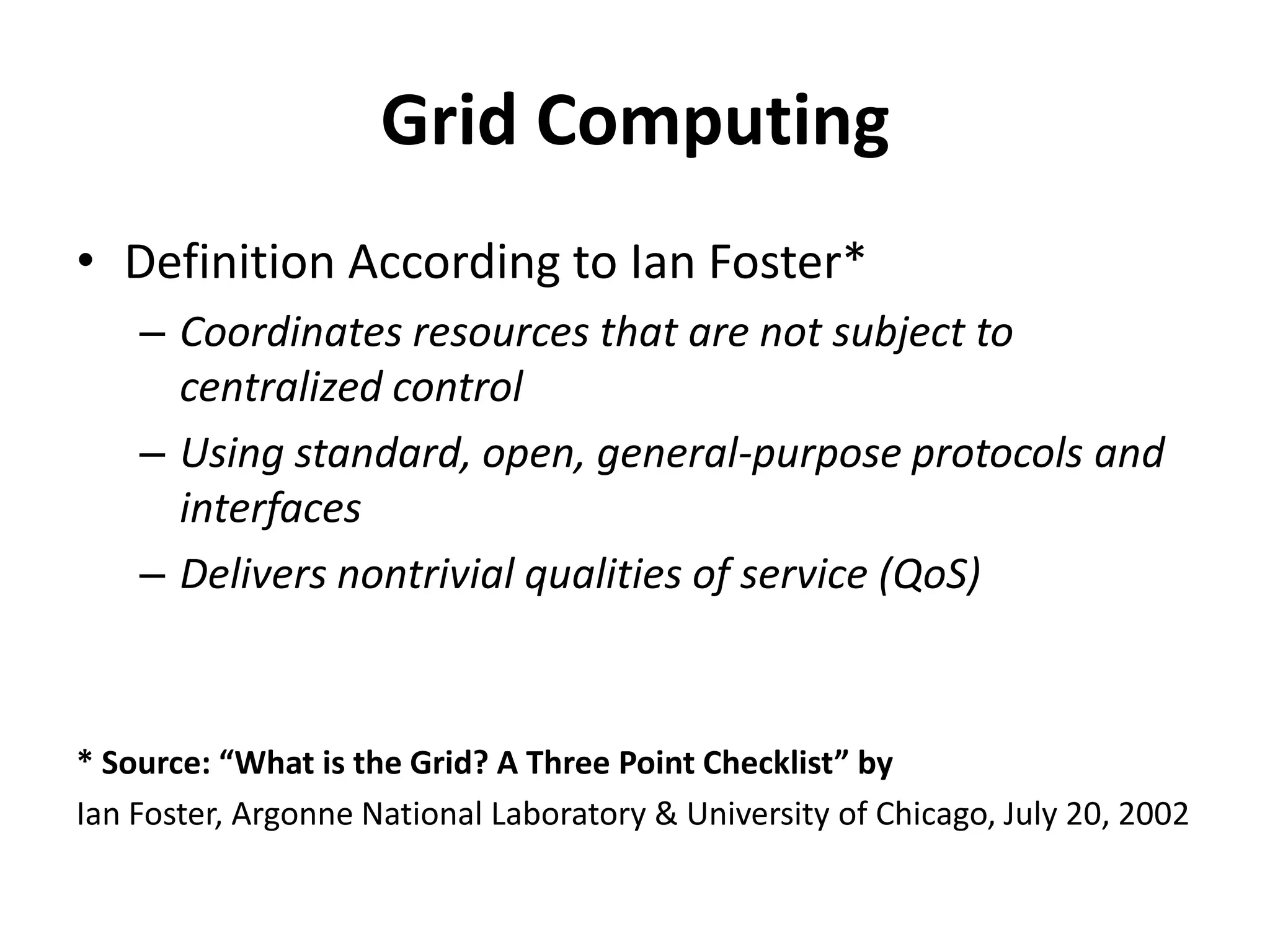 Grid ComputingDefinition According to Ian Foster*Coordinates resources that are not subject to centralized controlUsing standard, open, general-purpose protocols and interfacesDelivers nontrivial qualities of service (QoS)* Source: “What is the Grid? A Three Point Checklist” byIan Foster, Argonne National Laboratory & University of Chicago, July 20, 2002