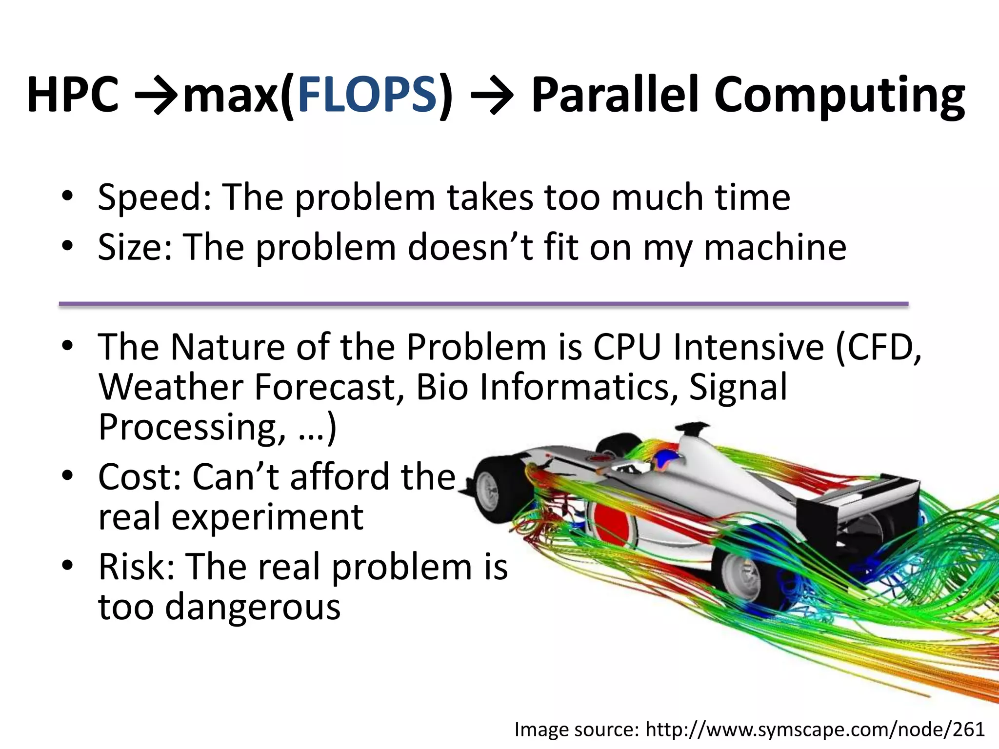 HPC ->max(FLOPS) -> Parallel ComputingSpeed: The problem takes too much timeSize: The problem doesn’t fit on my machineThe Nature of the Problem is CPU Intensive (CFD, Weather Forecast, Bio Informatics, Signal Processing, …)Cost: Can’t afford the                                              real experiment Risk: The real problem is                                        too dangerous Image source: http://www.symscape.com/node/261