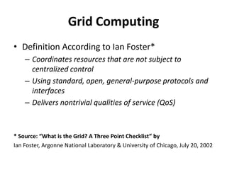 Grid ComputingDefinition According to Ian Foster*Coordinates resources that are not subject to centralized controlUsing standard, open, general-purpose protocols and interfacesDelivers nontrivial qualities of service (QoS)* Source: “What is the Grid? A Three Point Checklist” byIan Foster, Argonne National Laboratory & University of Chicago, July 20, 2002