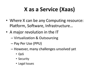 X as a Service (Xaas)Where X can be any Computing resource: Platform, Software, Infrastructure…A major revolution in the ITVirtualization & OutsourcingPay Per Use (PPU)However, many challenges unsolved yetQoSSecurityLegal Issues