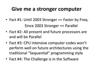 !Give me a stronger computerFact #1: Until 2003 Stronger == Faster by Freq.	Since 2003 Stronger == ParallelFact #2: All present and future processors are and will be ParallelFact #3: CPU intensive computer codes won’t perform well on future architectures using the traditional “Sequential” programming styleFact #4: The Challenge is in the Software