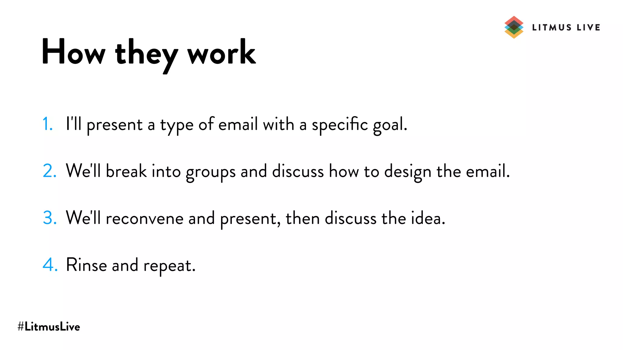 #LitmusLive
How they work
1. I'll present a type of email with a speciﬁc goal.
2. We'll break into groups and discuss how to design the email.
3. We'll reconvene and present, then discuss the idea.
4. Rinse and repeat.
 