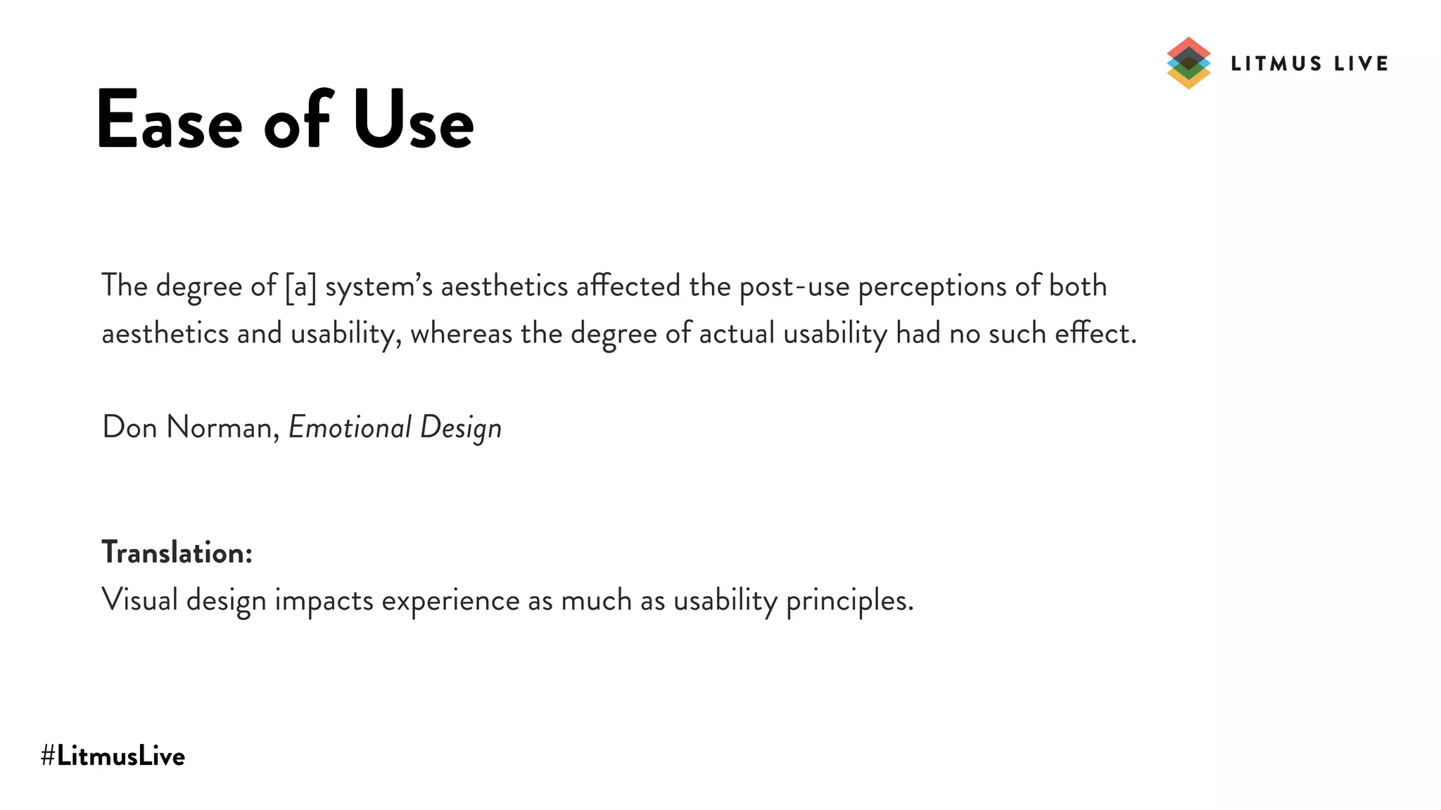 #LitmusLive
Ease of Use
The degree of [a] system’s aesthetics affected the post-use perceptions of both
aesthetics and usability, whereas the degree of actual usability had no such effect.
Don Norman, Emotional Design
Translation:
Visual design impacts experience as much as usability principles.
 