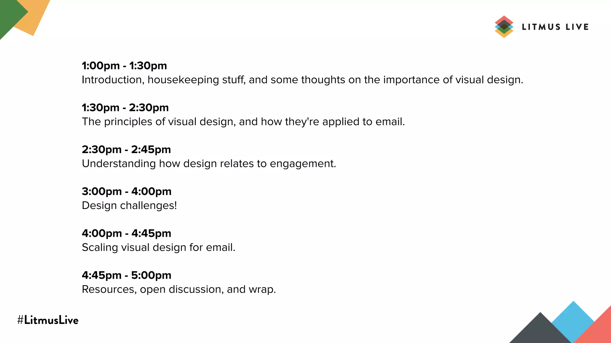 #LitmusLive
1:00pm - 1:30pm
Introduction, housekeeping stuﬀ, and some thoughts on the importance of visual design.
1:30pm - 2:30pm
The principles of visual design, and how they're applied to email.
2:30pm - 2:45pm
Understanding how design relates to engagement.
3:00pm - 4:00pm
Design challenges!
4:00pm - 4:45pm
Scaling visual design for email.
4:45pm - 5:00pm
Resources, open discussion, and wrap.
 
