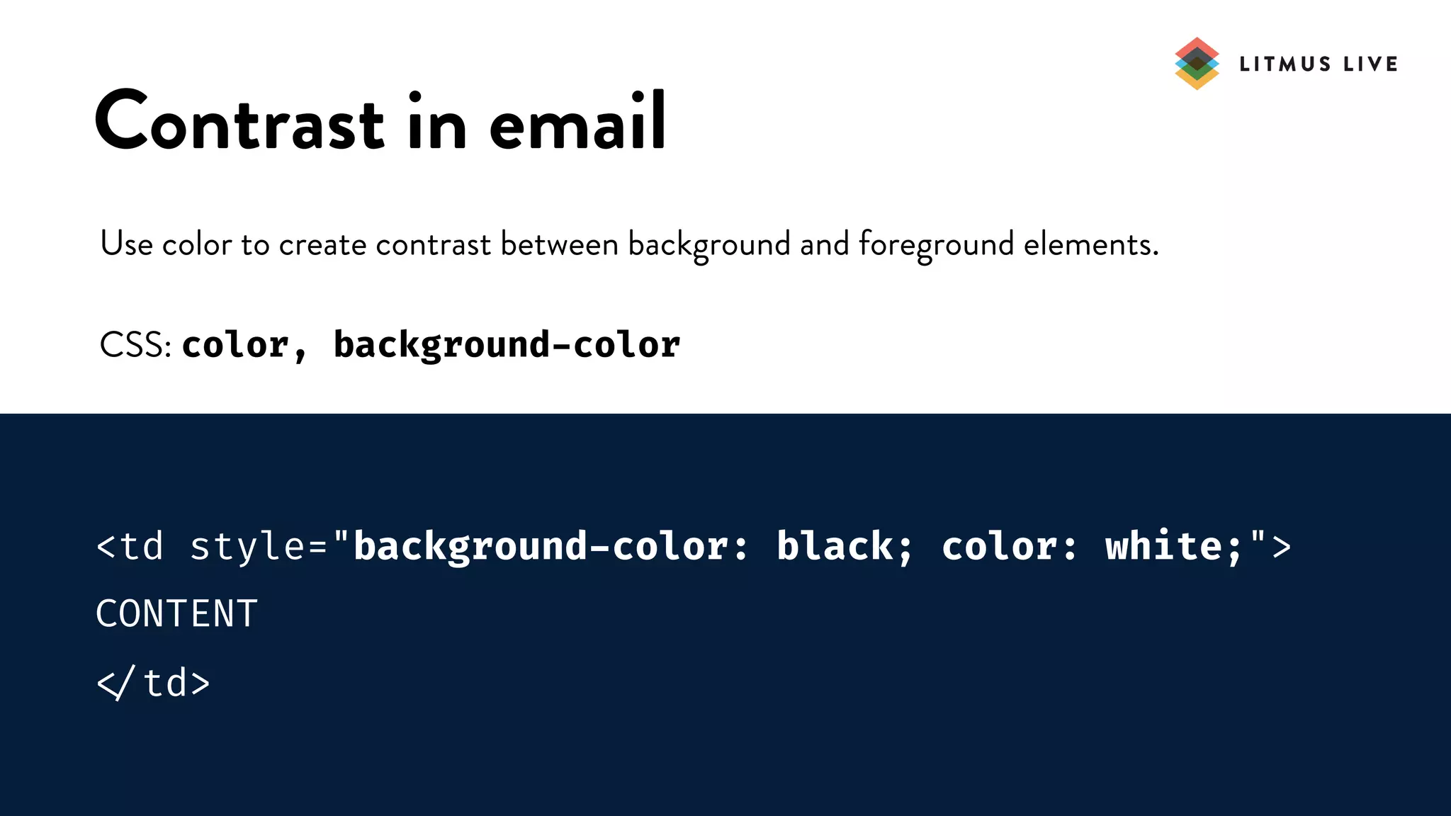 #LitmusLive
Contrast in email
Use color to create contrast between background and foreground elements.
CSS: color, background-color
<td style="background-color: black; color: white;">
CONTENT

</td>
 