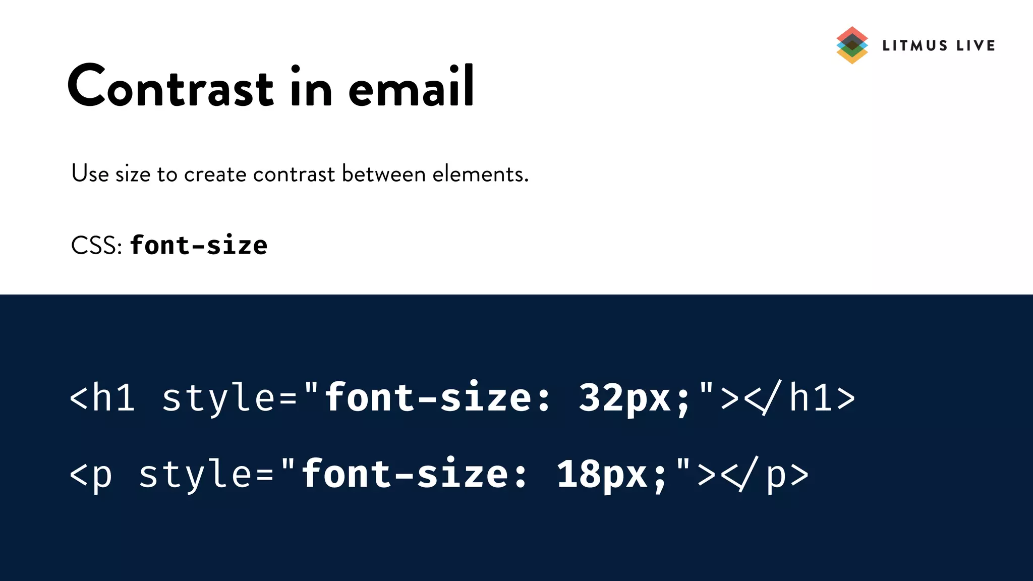 #LitmusLive
Contrast in email
Use size to create contrast between elements.
CSS: font-size
<h1 style="font-size: 32px;">
</h1>
<p style="font-size: 18px;">
</p>
 