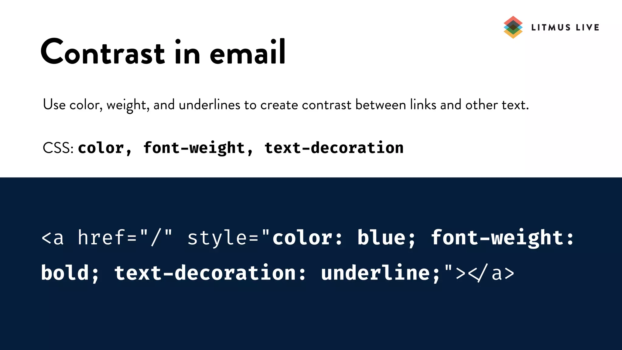 #LitmusLive
Contrast in email
Use color, weight, and underlines to create contrast between links and other text.
CSS: color, font-weight, text-decoration
<a href="/" style="color: blue; font-weight:
bold; text-decoration: underline;">
</a>
 