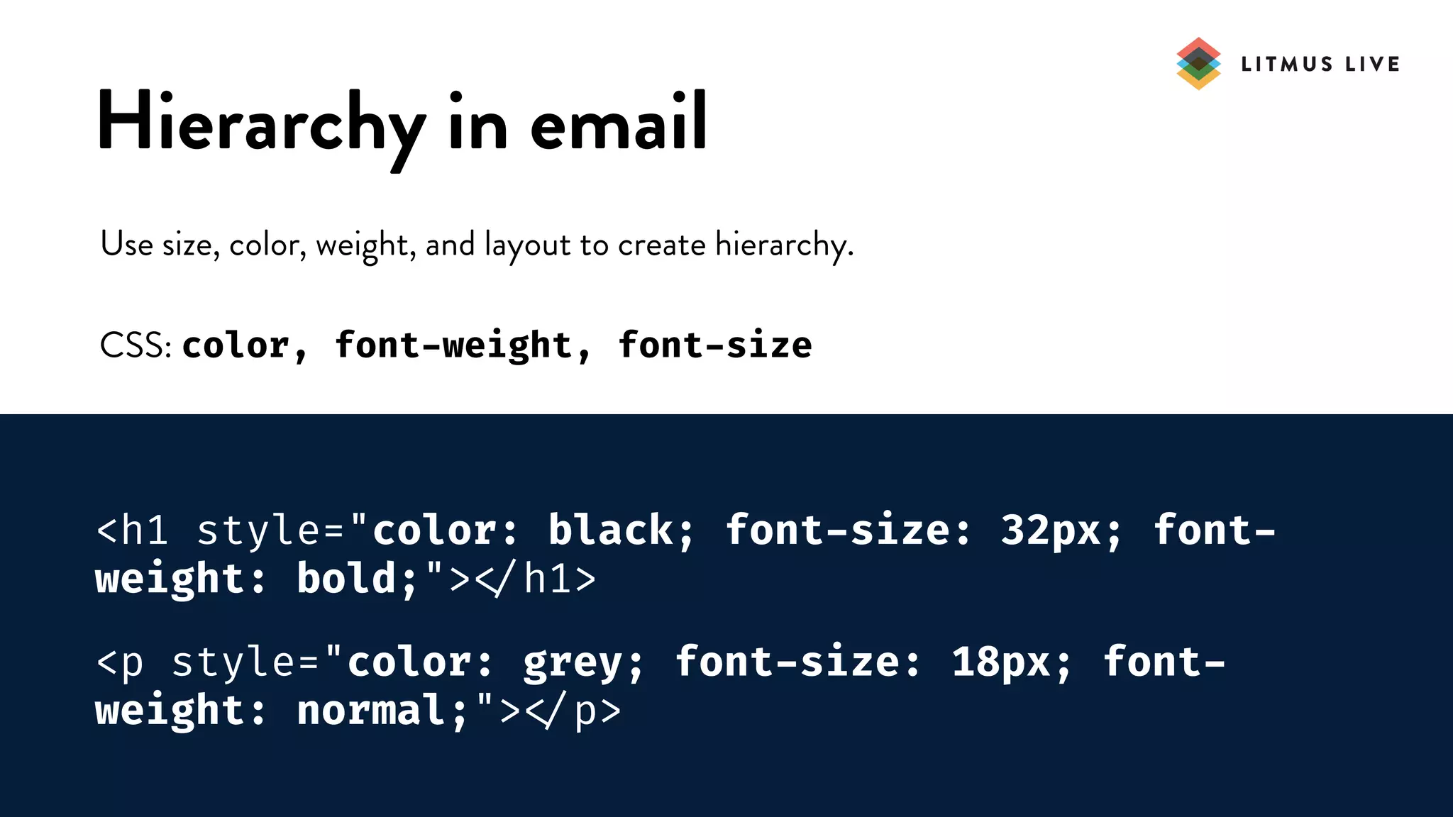 #LitmusLive
Hierarchy in email
Use size, color, weight, and layout to create hierarchy.
CSS: color, font-weight, font-size
<h1 style="color: black; font-size: 32px; font-
weight: bold;">
</h1>
<p style="color: grey; font-size: 18px; font-
weight: normal;">
</p>
 