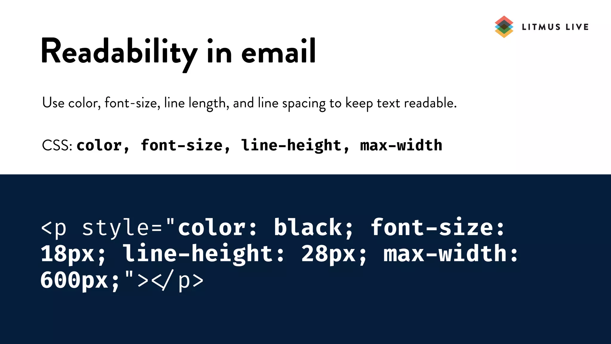#LitmusLive
Readability in email
Use color, font-size, line length, and line spacing to keep text readable.
CSS: color, font-size, line-height, max-width
<p style="color: black; font-size:
18px; line-height: 28px; max-width:
600px;">
</p>
 