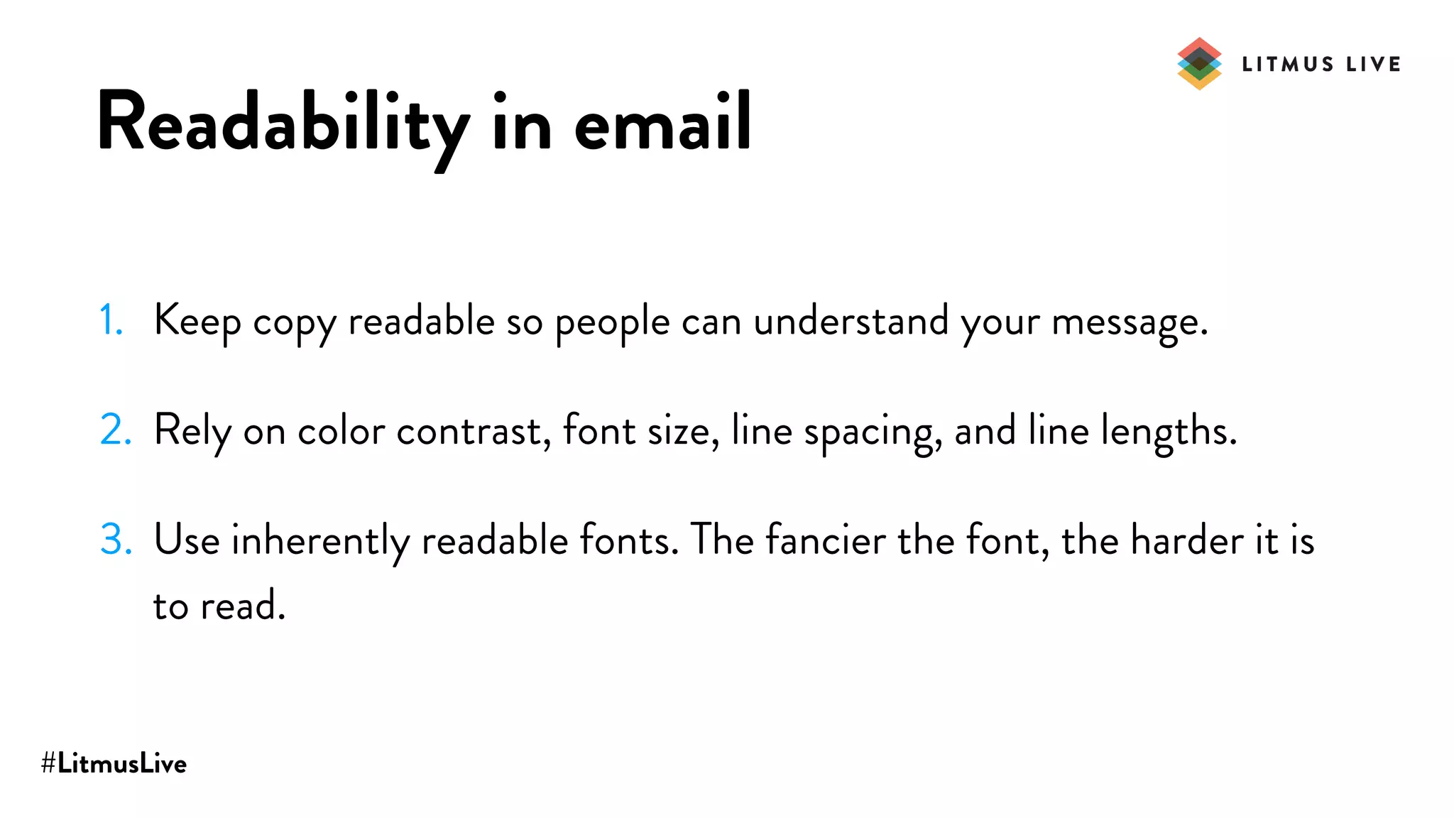 #LitmusLive
Readability in email
1. Keep copy readable so people can understand your message.
2. Rely on color contrast, font size, line spacing, and line lengths.
3. Use inherently readable fonts. The fancier the font, the harder it is
to read.
 