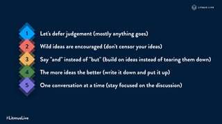 Let's defer judgement (mostly anything goes)
Wild ideas are encouraged (don't censor your ideas)
Say "and" instead of "but" (build on ideas instead of tearing them down)
The more ideas the better (write it down and put it up)
One conversation at a time (stay focused on the discussion)
1
2
3
4
5
#LitmusLive
 
