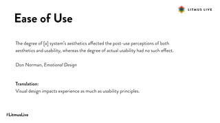 #LitmusLive
Ease of Use
The degree of [a] system’s aesthetics affected the post-use perceptions of both
aesthetics and usability, whereas the degree of actual usability had no such effect.
Don Norman, Emotional Design
Translation:
Visual design impacts experience as much as usability principles.
 