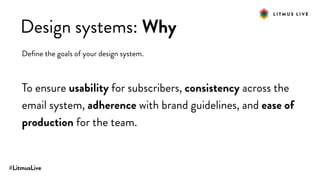 #LitmusLive
Design systems: Why
Deﬁne the goals of your design system.
To ensure usability for subscribers, consistency across the
email system, adherence with brand guidelines, and ease of
production for the team.
 