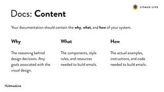 #LitmusLive
Docs: Content
Your documentation should contain the why, what, and how of your system.
Why
The reasoning behind
design decisions. Any
goals associated with the
visual design.
What
The components, style
rules, and resources
needed to build emails.
How
The actual examples,
instructions, and code
needed to build emails.
 