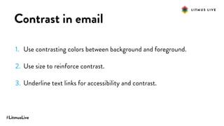 #LitmusLive
Contrast in email
1. Use contrasting colors between background and foreground.
2. Use size to reinforce contrast.
3. Underline text links for accessibility and contrast.
 