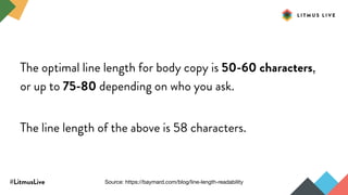 #LitmusLive
The optimal line length for body copy is 50-60 characters,
or up to 75-80 depending on who you ask.
The line length of the above is 58 characters.
Source: https://baymard.com/blog/line-length-readability
 