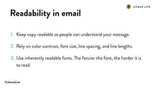 #LitmusLive
Readability in email
1. Keep copy readable so people can understand your message.
2. Rely on color contrast, font size, line spacing, and line lengths.
3. Use inherently readable fonts. The fancier the font, the harder it is
to read.
 