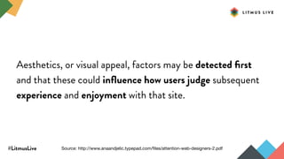 #LitmusLive
Aesthetics, or visual appeal, factors may be detected ﬁrst
and that these could inﬂuence how users judge subsequent
experience and enjoyment with that site.
Source: http://www.anaandjelic.typepad.com/ﬁles/attention-web-designers-2.pdf
 
