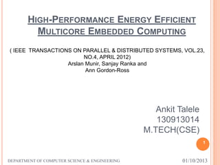 HIGH-PERFORMANCE ENERGY EFFICIENT
MULTICORE EMBEDDED COMPUTING
1
Ankit Talele
130913014
M.TECH(CSE)
01/10/2013DEPARTMENT OF COMPUTER SCIENCE & ENGINEERING
( IEEE TRANSACTIONS ON PARALLEL & DISTRIBUTED SYSTEMS, VOL.23,
NO.4, APRIL 2012)
Arslan Munir, Sanjay Ranka and
Ann Gordon-Ross
 