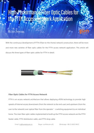 Email: ics@suntelecom.cn Skype: suntelecom.s01 Whatsapp: +86 21 6013 8637
With the continuous development of FTTH (Fiber-to-the-Home) network construction, there will be more
and more new varieties of fiber optic cables for the FTTH access network application. This article will
discuss the three types of fiber optic cables for FTTH in detail.
Fiber Optic Cables for FTTH Access Network
FTTH is an access network architecture that allows deploying xPON technology to provide high
speeds of Internet access downstream (from the network to the end-user) and upstream (from the
user to the network) over optical fiber from the operator’s switching equipment to an individual
home. The main fiber optic cables implemented to build up the FTTH access network are the FTTH
feeder cable, FTTH distribution cable, and FTTH drop cable.
 
