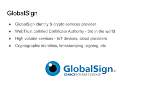 GlobalSign
● GlobalSign identity & crypto services provider
● WebTrust certiﬁed Certiﬁcate Authority - 3rd in the world
● High volume services - IoT devices, cloud providers
● Cryptographic identities, timestamping, signing, etc
 