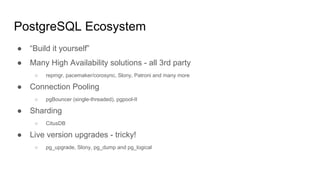 PostgreSQL Ecosystem
● “Build it yourself”
● Many High Availability solutions - all 3rd party
○ repmgr, pacemaker/corosync, Slony, Patroni and many more
● Connection Pooling
○ pgBouncer (single-threaded), pgpool-II
● Sharding
○ CitusDB
● Live version upgrades - tricky!
○ pg_upgrade, Slony, pg_dump and pg_logical
 