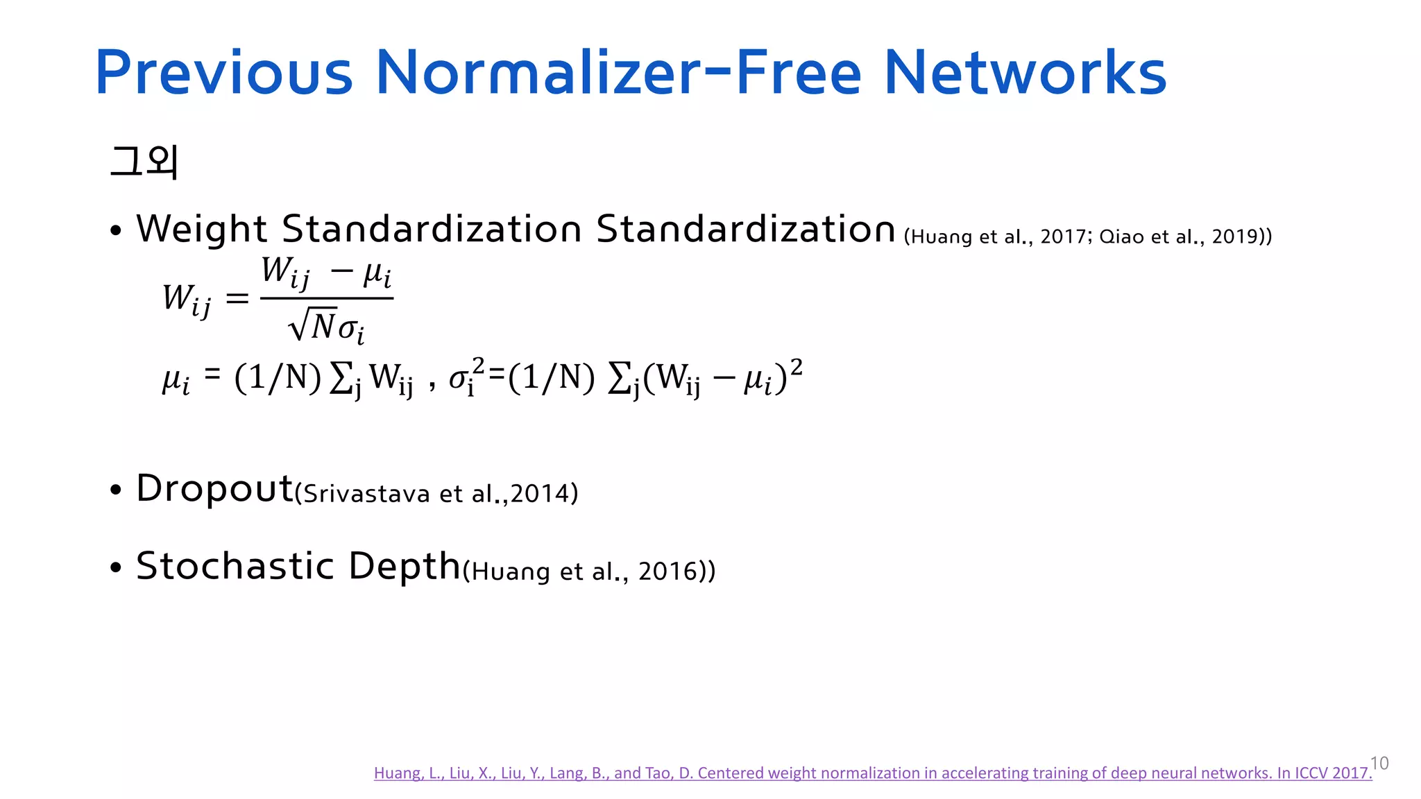 Previous Normalizer-Free Networks
그외
• Weight Standardization Standardization (Huang et al., 2017; Qiao et al., 2019))
𝑊𝑖𝑗 =
𝑊𝑖𝑗 − 𝜇𝑖
𝑁𝜎𝑖
𝜇𝑖 = (1/N) σj Wij , 𝜎i
2
=(1/N) σj(Wij − 𝜇𝑖)2
• Dropout(Srivastava et al.,2014)
• Stochastic Depth(Huang et al., 2016))
10
Huang, L., Liu, X., Liu, Y., Lang, B., and Tao, D. Centered weight normalization in accelerating training of deep neural networks. In ICCV 2017.
 