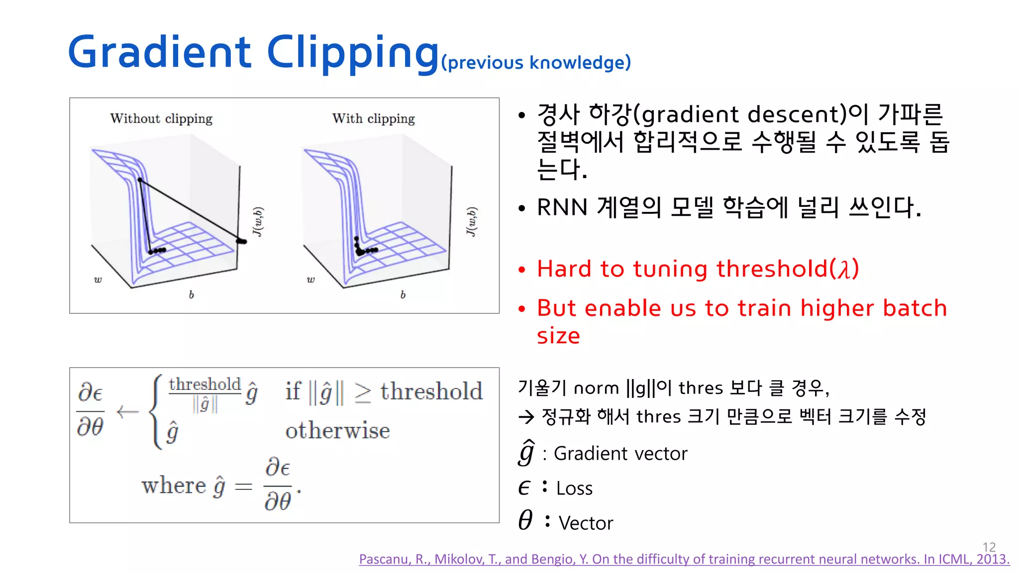Gradient Clipping(previous knowledge)
• 경사 하강(gradient descent)이 가파른
절벽에서 합리적으로 수행될 수 있도록 돕
는다.
• RNN 계열의 모델 학습에 널리 쓰인다.
• Hard to tuning threshold(𝜆)
• But enable us to train higher batch
size
기울기 norm ||g||이 thres 보다 클 경우,
→ 정규화 해서 thres 크기 만큼으로 벡터 크기를 수정
Pascanu, R., Mikolov, T., and Bengio, Y. On the difficulty of training recurrent neural networks. In ICML, 2013.
ො
𝑔 : Gradient vector
𝜖 ∶ Loss
𝜃 ∶ Vector
12
 
