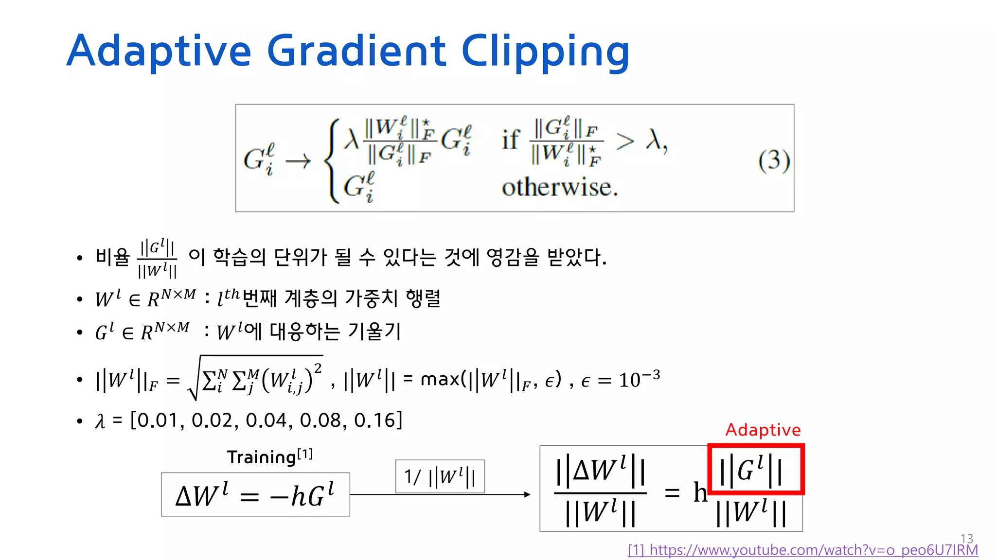 Adaptive Gradient Clipping
13
• 비율
| 𝐺𝑙 |
||𝑊𝑙||
이 학습의 단위가 될 수 있다는 것에 영감을 받았다.
• 𝑊𝑙
∈ 𝑅𝑁×𝑀
: 𝑙𝑡ℎ
번째 계층의 가중치 행렬
• 𝐺𝑙 ∈ 𝑅𝑁×𝑀 : 𝑊𝑙에 대응하는 기울기
• | 𝑊𝑙 |𝐹 = σ𝑖
𝑁 σ𝑗
𝑀
𝑊𝑖,𝑗
𝑙 2
, | 𝑊𝑙 | = max(| 𝑊𝑙 |𝐹, 𝜖) , 𝜖 = 10−3
• 𝜆 = [0.01, 0.02, 0.04, 0.08, 0.16]
∆𝑊𝑙 = −ℎ𝐺𝑙
| ∆𝑊𝑙 |
||𝑊𝑙||
= h
| 𝐺𝑙 |
||𝑊𝑙||
Training[1]
1/ | 𝑊𝑙
|
Adaptive
[1] https://www.youtube.com/watch?v=o_peo6U7IRM
 