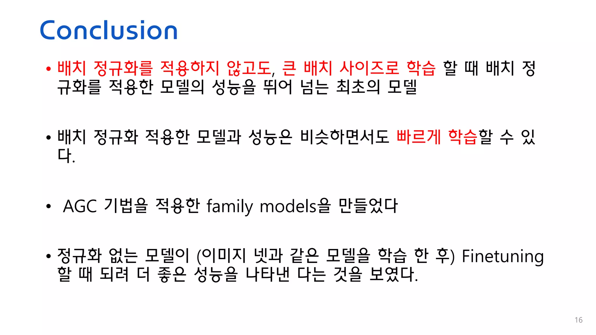 Conclusion
• 배치 정규화를 적용하지 않고도, 큰 배치 사이즈로 학습 할 때 배치 정
규화를 적용한 모델의 성능을 뛰어 넘는 최초의 모델
• 배치 정규화 적용한 모델과 성능은 비슷하면서도 빠르게 학습할 수 있
다.
• AGC 기법을 적용한 family models을 만들었다
• 정규화 없는 모델이 (이미지 넷과 같은 모델을 학습 한 후) Finetuning
할 때 되려 더 좋은 성능을 나타낸 다는 것을 보였다.
16
 