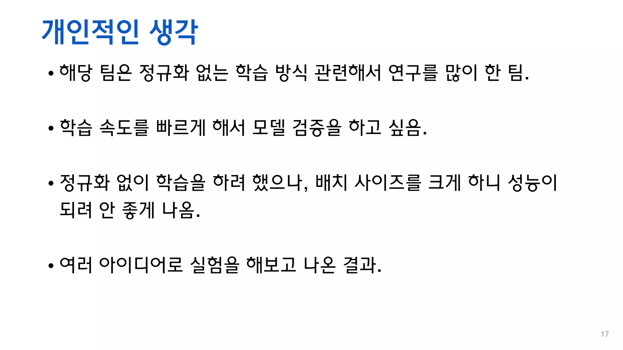 개인적인 생각
• 해당 팀은 정규화 없는 학습 방식 관련해서 연구를 많이 한 팀.
• 학습 속도를 빠르게 해서 모델 검증을 하고 싶음.
• 정규화 없이 학습을 하려 했으나, 배치 사이즈를 크게 하니 성능이
되려 안 좋게 나옴.
• 여러 아이디어로 실험을 해보고 나온 결과.
17
 