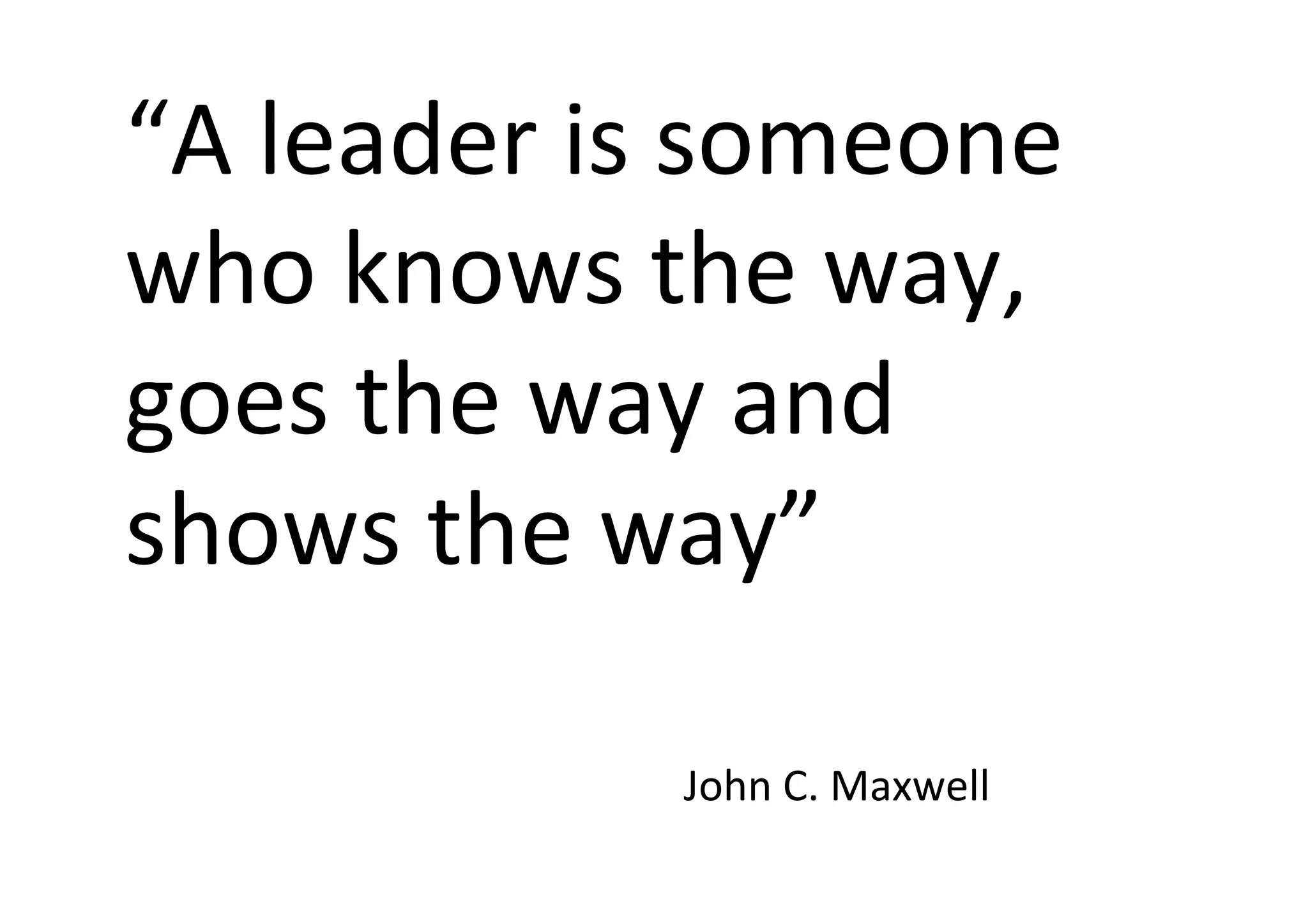  
“A	
  leader	
  is	
  someone	
  
who	
  knows	
  the	
  way,	
  
goes	
  the	
  way	
  and	
  
shows	
  the	
  way”	
  
	
  	
  	
  
	
   	
   	
   	
   	
  John	
  C.	
  Maxwell	
  
 
