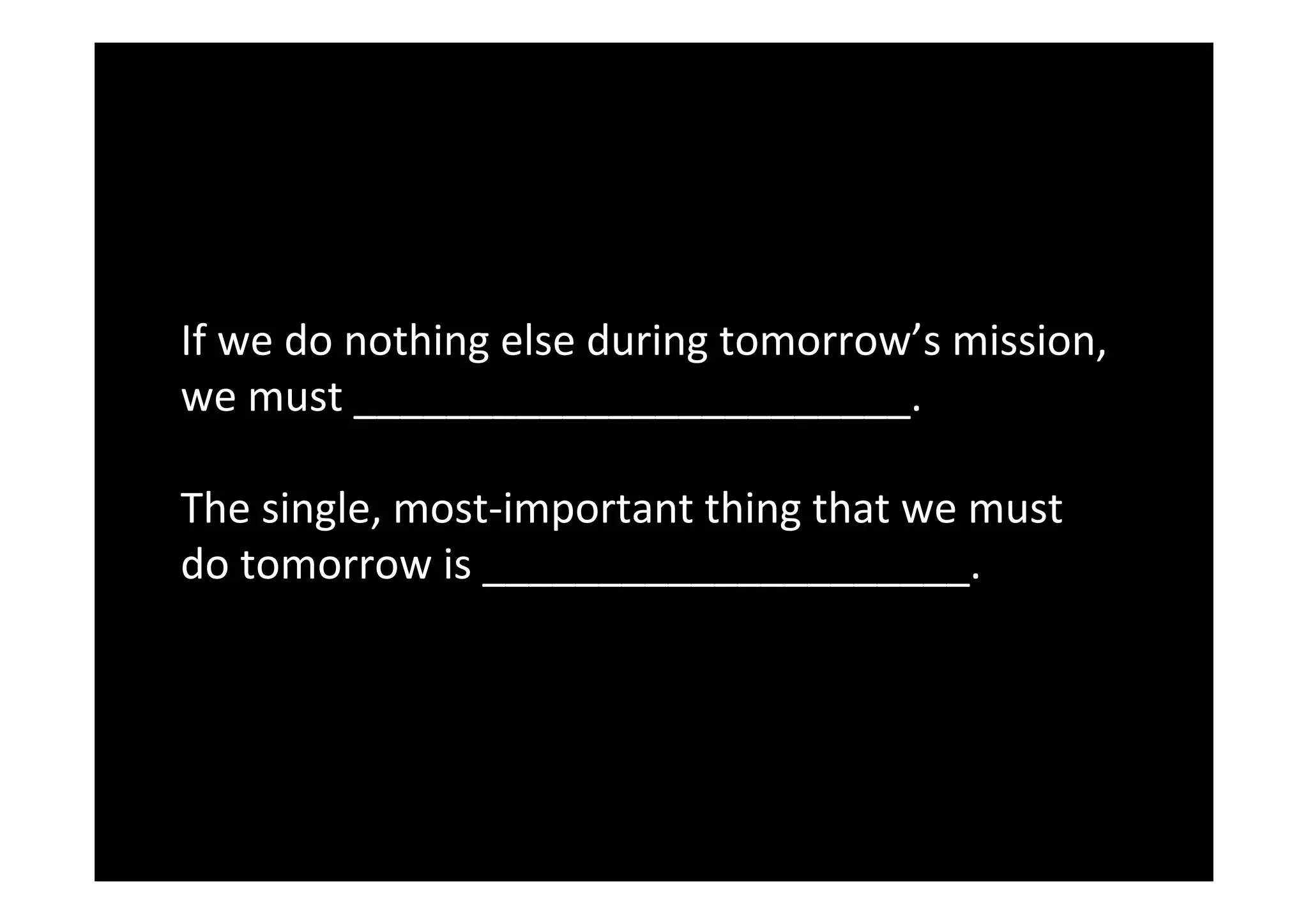  
	
  
If	
  we	
  do	
  nothing	
  else	
  during	
  tomorrow’s	
  mission,	
  
we	
  must	
  ________________________.	
  
	
  
The	
  single,	
  most-­‐important	
  thing	
  that	
  we	
  must	
  
do	
  tomorrow	
  is	
  _____________________.
 