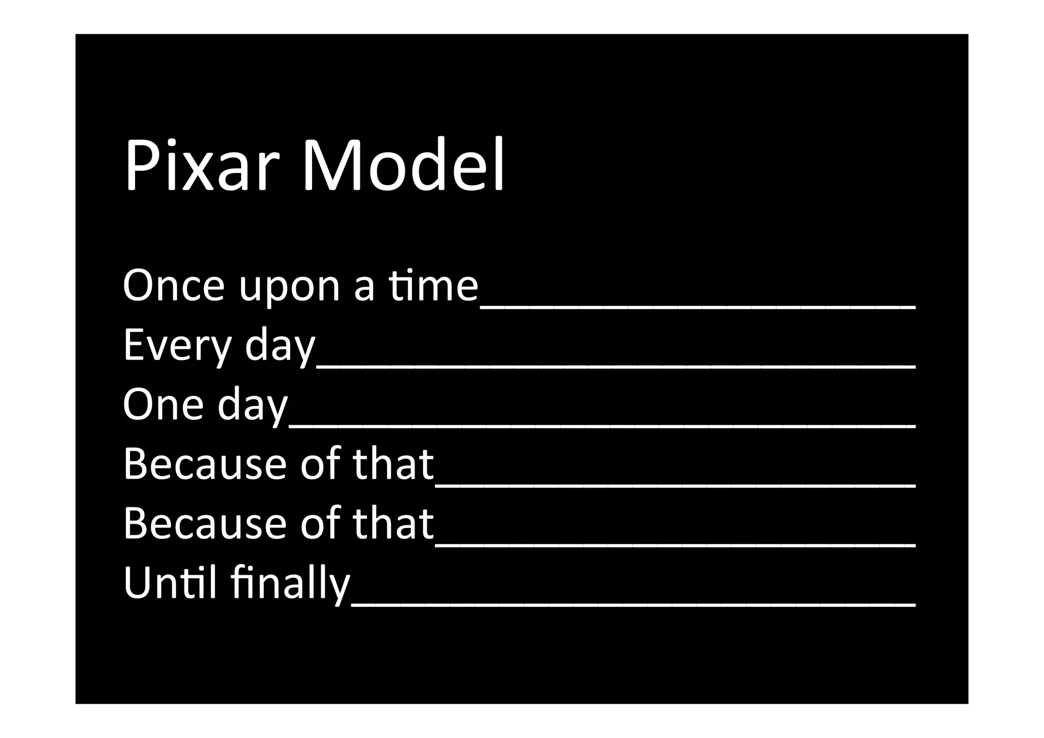  
Pixar	
  Model	
  
	
  
Once	
  upon	
  a	
  Tme______________________	
  
Every	
  day_____________________________	
  
One	
  day____________________________	
  
Because	
  of	
  that_______________________	
  
Because	
  of	
  that_______________________	
  
UnTl	
  ﬁnally__________________________	
  
 