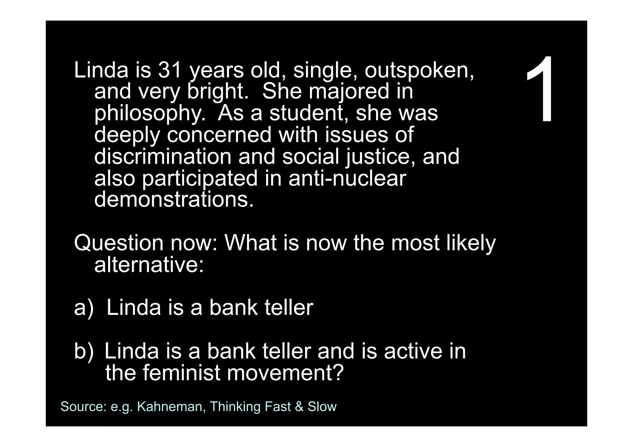 1Linda is 31 years old, single, outspoken,
and very bright. She majored in
philosophy. As a student, she was
deeply concerned with issues of
discrimination and social justice, and
also participated in anti-nuclear
demonstrations.
Question now: What is now the most likely
alternative:
a) Linda is a bank teller
b)  Linda is a bank teller and is active in
the feminist movement?
Source: e.g. Kahneman, Thinking Fast & Slow
 