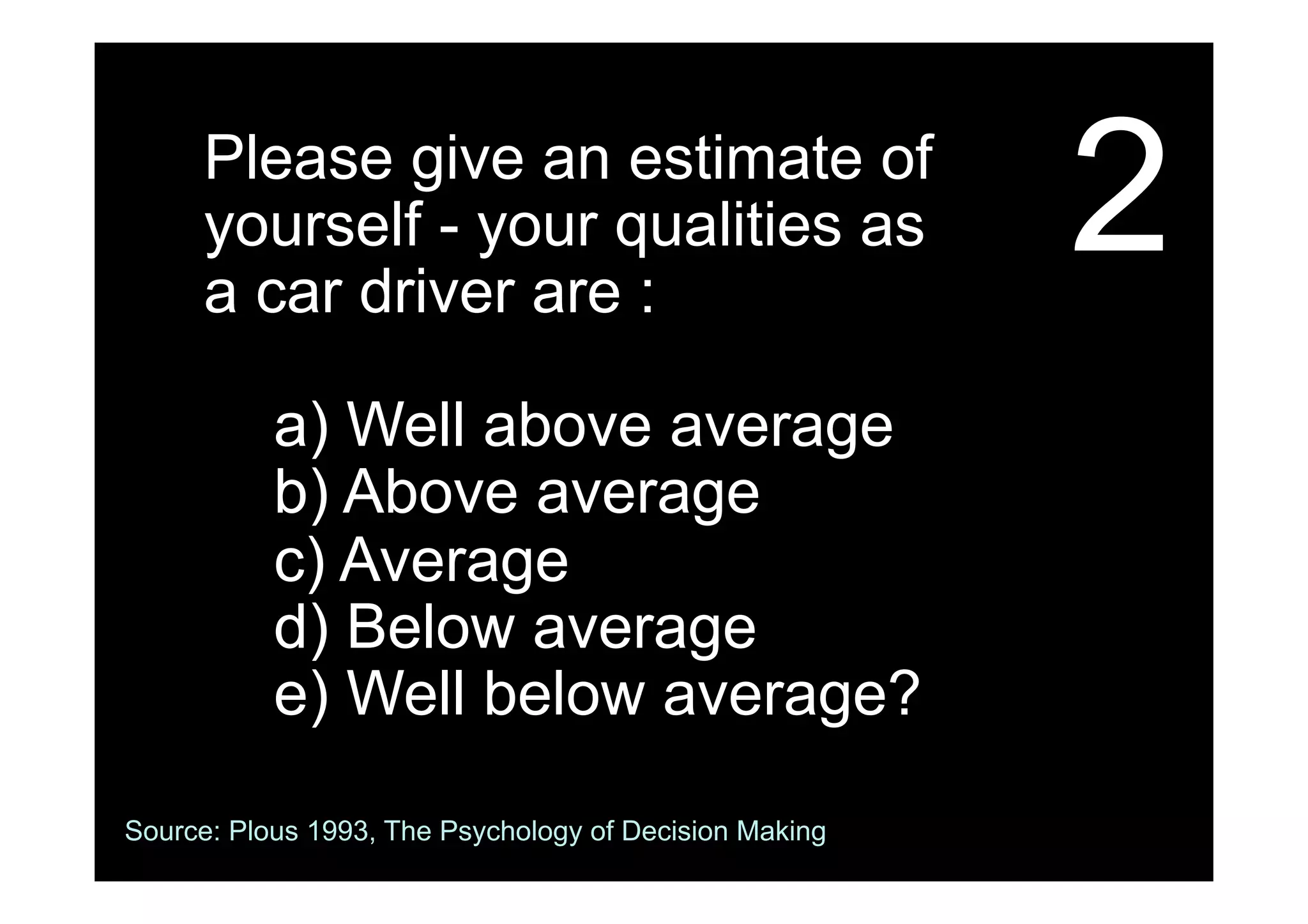 2Please give an estimate of
yourself - your qualities as
a car driver are :
a) Well above average
b) Above average
c) Average
d) Below average
e) Well below average?
Source: Plous 1993, The Psychology of Decision Making
 