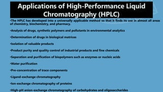 Applications of High-Performance Liquid
Chromatography (HPLC)
•The HPLC has developed into a universally applicable method so that it finds its use in almost all areas
of chemistry, biochemistry, and pharmacy.
•Analysis of drugs, synthetic polymers and pollutants in environmental analytics
•Determination of drugs in biological matrices
•Isolation of valuable products
•Product purity and quality control of industrial products and fine chemicals
•Separation and purification of biopolymers such as enzymes or nucleic acids
•Water purification
•Pre-concentration of trace components
•Ligand-exchange chromatography
•Ion-exchange chromatography of proteins
•High-pH anion-exchange chromatography of carbohydrates and oligosaccharides
 