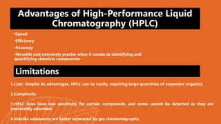 Advantages of High-Performance Liquid
Chromatography (HPLC)
•Speed
•Efficiency
•Accuracy
•Versatile and extremely precise when it comes to identifying and
quantifying chemical components
1.Cost: Despite its advantages, HPLC can be costly, requiring large quantities of expensive organics.
2.Complexity
3.HPLC does have low sensitivity for certain compounds, and some cannot be detected as they are
irreversibly adsorbed.
4.Volatile substances are better separated by gas chromatography.
Limitations
 
