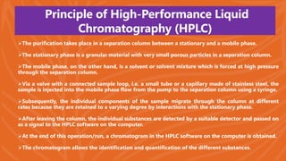 Principle of High-Performance Liquid
Chromatography (HPLC)
The purification takes place in a separation column between a stationary and a mobile phase.
The stationary phase is a granular material with very small porous particles in a separation column.
The mobile phase, on the other hand, is a solvent or solvent mixture which is forced at high pressure
through the separation column.
Via a valve with a connected sample loop, i.e. a small tube or a capillary made of stainless steel, the
sample is injected into the mobile phase flow from the pump to the separation column using a syringe.
Subsequently, the individual components of the sample migrate through the column at different
rates because they are retained to a varying degree by interactions with the stationary phase.
After leaving the column, the individual substances are detected by a suitable detector and passed on
as a signal to the HPLC software on the computer.
At the end of this operation/run, a chromatogram in the HPLC software on the computer is obtained.
The chromatogram allows the identification and quantification of the different substances.
 