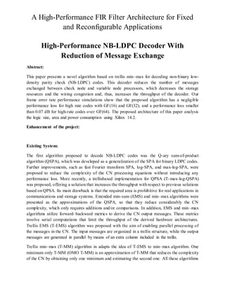 A High-Performance FIR Filter Architecture for Fixed
and Reconfigurable Applications
High-Performance NB-LDPC Decoder With
Reduction of Message Exchange
Abstract:
This paper presents a novel algorithm based on trellis min–max for decoding non-binary low-
density parity check (NB-LDPC) codes. This decoder reduces the number of messages
exchanged between check node and variable node processors, which decreases the storage
resources and the wiring congestion and, thus, increases the throughput of the decoder. Our
frame error rate performance simulations show that the proposed algorithm has a negligible
performance loss for high rate codes with GF(16) and GF(32), and a performance loss smaller
than 0.07 dB for high-rate codes over GF(64). The proposed architecture of this paper analysis
the logic size, area and power consumption using Xilinx 14.2.
Enhancement of the project:
Existing System:
The first algorithm proposed to decode NB-LDPC codes was the Q-ary sum-of-product
algorithm (QSPA), which was developed as a generalization of the SPA for binary LDPC codes.
Further improvements, such as fast Fourier transform SPA, log-SPA, and max-log-SPA, were
proposed to reduce the complexity of the CN processing equations without introducing any
performance loss. More recently, a trellisbased implementation for QPSA (T-max-log-QSPA)
was proposed, offering a solution that increases the throughput with respect to previous solutions
based on QPSA. Its main drawback is that the required area is prohibitive for real applications in
communications and storage systems. Extended min-sum (EMS) and min–max algorithms were
presented as the approximations of the QSPA, so that they reduce considerably the CN
complexity, which only requires additions and/or comparisons. In addition, EMS and min–max
algorithms utilize forward–backward metrics to derive the CN output messages. These metrics
involve serial computations that limit the throughput of the derived hardware architectures.
Trellis EMS (T-EMS) algorithm was proposed with the aim of enabling parallel processing of
the messages in the CN. The input messages are organized in a trellis structure, while the output
messages are generated in parallel by means of an extra column included in the trellis.
Trellis min–max (T-MM) algorithm in adapts the idea of T-EMS to min–max algorithm. One
minimum only T-MM (OMO T-MM) is an approximation of T-MM that reduces the complexity
of the CN by obtaining only one minimum and estimating the second one. All these algorithms
 