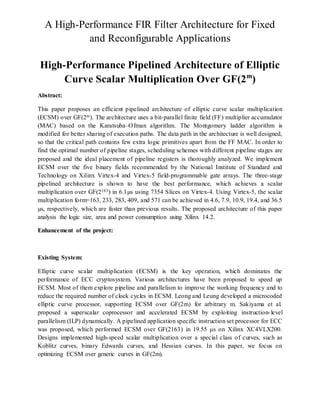 A High-Performance FIR Filter Architecture for Fixed
and Reconfigurable Applications
High-Performance Pipelined Architecture of Elliptic
Curve Scalar Multiplication Over GF(2m
)
Abstract:
This paper proposes an efficient pipelined architecture of elliptic curve scalar multiplication
(ECSM) over GF(2m). The architecture uses a bit-parallel finite field (FF) multiplier accumulator
(MAC) based on the Karatsuba–Ofman algorithm. The Montgomery ladder algorithm is
modified for better sharing of execution paths. The data path in the architecture is well designed,
so that the critical path contains few extra logic primitives apart from the FF MAC. In order to
find the optimal number of pipeline stages, scheduling schemes with different pipeline stages are
proposed and the ideal placement of pipeline registers is thoroughly analyzed. We implement
ECSM over the five binary fields recommended by the National Institute of Standard and
Technology on Xilinx Virtex-4 and Virtex-5 field-programmable gate arrays. The three-stage
pipelined architecture is shown to have the best performance, which achieves a scalar
multiplication over GF(2163) in 6.1µs using 7354 Slices on Virtex-4. Using Virtex-5, the scalar
multiplication form=163, 233, 283, 409, and 571 can be achieved in 4.6, 7.9, 10.9, 19.4, and 36.5
µs, respectively, which are faster than previous results. The proposed architecture of this paper
analysis the logic size, area and power consumption using Xilinx 14.2.
Enhancement of the project:
Existing System:
Elliptic curve scalar multiplication (ECSM) is the key operation, which dominates the
performance of ECC cryptosystem. Various architectures have been proposed to speed up
ECSM. Most of them explore pipeline and parallelism to improve the working frequency and to
reduce the required number of clock cycles in ECSM. Leong and Leung developed a microcoded
elliptic curve processor, supporting ECSM over GF(2m) for arbitrary m. Sakiyama et al.
proposed a superscalar coprocessor and accelerated ECSM by exploiting instruction-level
parallelism (ILP) dynamically. A pipelined application specific instruction set processor for ECC
was proposed, which performed ECSM over GF(2163) in 19.55 μs on Xilinx XC4VLX200.
Designs implemented high-speed scalar multiplication over a special class of curves, such as
Koblitz curves, binary Edwards curves, and Hessian curves. In this paper, we focus on
optimizing ECSM over generic curves in GF(2m).
 