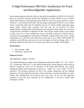 A High-Performance FIR Filter Architecture for Fixed
and Reconfigurable Applications
Some designs duplicate arithmetic blocks to maximize the parallelism in ECSM. For GF(2163),
Kim et al. used three Gaussian normal basis multipliers to achieve ECSM in 10 μs on Xilinx
XC4VLX80. Zhang et al. developed three finite-field (FF) cores and a main controller to achieve
ECSM in 7.7 μs on Xilinx XC4VLX80. The best design in performed ECSM in 5.5 μs on Xilinx
Virtex-5 using three digit-serial FF multipliers and one FF divider. Despite high speed, these
deigns require massive logic resources, and thus, they are not practical for FPGA
implementation. Considering the tradeoff between area and speed, many designs use word-serial
or digit-serial FF multipliers to implement ECSM. These designs usually require a large number
of clock cycles for a scalar multiplication. Ansari and Hasan proposed an efficient scheme,
which kept the pseudopipelined word-serial FF multiplier working without idle cycles. A scalar
multiplication over GF(2163) costs 4050 clock cycles and 21 μs on Xilinx XC4VLX200. FF
multipliers with different word sizes (w) were developed, and the best design with w = 55
performed ECSM over GF(2163) in 2751 clock cycles and 9.6 μs on Xilinx XC4VLX200.
Disadvantages:
 Area coverage is high
 Performance speed is slow
Proposed System:
Data Dependence Analysis of ECSM
The modified Montgomery ladder scalar multiplication totally takes m(6M + 5S + 3A) + (11M +
5A + I) operations, where M, S, A, and I denote multiplication, square, addition, and inversion in
GF(2m), respectively, and m is the dimension of the binary field GF(2m). The original
Montgomery ladder scalar multiplication requires (m − 1)(6M + 5S + 3A) + (10M +7A+3S+ I)
operations. The increased operations are due to the merged initialization and the modified
postprocess for better sharing the data path with the main loop. As square and addition are much
cheaper than multiplication, and inversion occurs only once, we can see that optimizing
operations in the main loop, especially the FF multiplication, is the key to realize high-
performance ECSM.
 