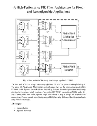 A High-Performance FIR Filter Architecture for Fixed
and Reconfigurable Applications
Fig. 3. Data path of ECSM using a three-stage pipelined FF MAC.
The data path of ECSM using a three-stage pipelined FF MAC is given for example in Fig. 6.
The terms X1, X2, Z1, and Z2 are not presented, because they are the intermediate results of the
FF MAC or FF Squarer. The bold dashed line in Fig. 6 shows the critical path of the three-stage
pipelined architecture, which consists of a pipelined FF MAC, an addition (XOR), and a 4:1
MUX. Data paths with other pipeline stages are similar to Fig. 6 except for different data
connections. Control signals stored in the control ROM are also different. But, the critical path
delay remains unchanged.
Advantages:
 Area reduction
 Speed is increased
 
