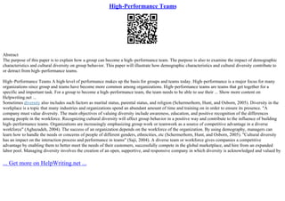 High-Performance Teams
Abstract
The purpose of this paper is to explain how a group can become a high–performance team. The purpose is also to examine the impact of demographic
characteristics and cultural diversity on group behavior. This paper will illustrate how demographic characteristics and cultural diversity contribute to
or detract from high–performance teams.
High–Performance Teams A high–level of performance makes up the basis for groups and teams today. High–performance is a major focus for many
organizations since group and teams have become more common among organizations. High–performance teams are teams that get together for a
specific and important task. For a group to become a high–performance team, the team needs to be able to use their ... Show more content on
Helpwriting.net ...
Sometimes diversity also includes such factors as marital status, parental status, and religion (Schermerhorn, Hunt, and Osborn, 2005). Diversity in the
workplace is a topic that many industries and organizations spend an abundant amount of time and training on in order to ensure its presence. "A
company must value diversity. The main objectives of valuing diversity include awareness, education, and positive recognition of the differences
among people in the workforce. Recognizing cultural diversity will affect group behavior in a positive way and contribute to the influence of building
high–performance teams. Organizations are increasingly emphasizing group work or teamwork as a source of competitive advantage in a diverse
workforce" (Aghazadeh, 2004). The success of an organization depends on the workforce of the organization. By using demography, managers can
learn how to handle the needs or concerns of people of different genders, ethnicities, etc (Schermerhorn, Hunt, and Osborn, 2005). "Cultural diversity
has an impact on the interaction process and performance in teams" (Saji, 2004). A diverse team or workforce gives companies a competitive
advantage by enabling them to better meet the needs of their customers, successfully compete in the global marketplace, and hire from an expanded
labor pool. Managing diversity involves the creation of an open, supportive, and responsive company in which diversity is acknowledged and valued by
... Get more on HelpWriting.net ...
 