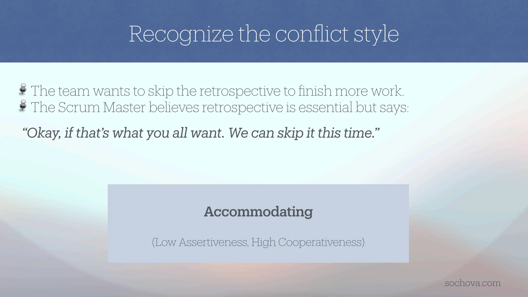 “Okay, if that’s what you all want. We can skip it this time.”
The team wants to skip the retrospective to
fi
nish more work.
The Scrum Master believes retrospective is essential but says:
Accommodating
(Low Assertiveness, High Cooperativeness)
Recognize the con
fl
ict style
sochova.com
 